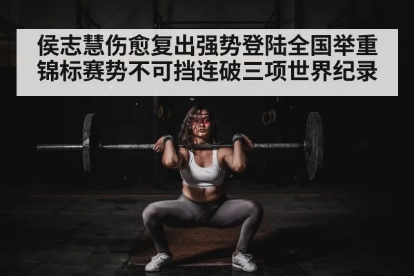 侯志慧伤愈复出强势登陆全国举重锦标赛势不可挡连破三项世界纪录