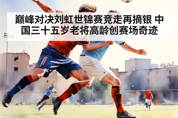 巅峰对决刘虹世锦赛竞走再摘银 中国三十五岁老将高龄创赛场奇迹