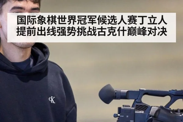 国际象棋世界冠军候选人赛丁立人提前出线强势挑战古克什巅峰对决