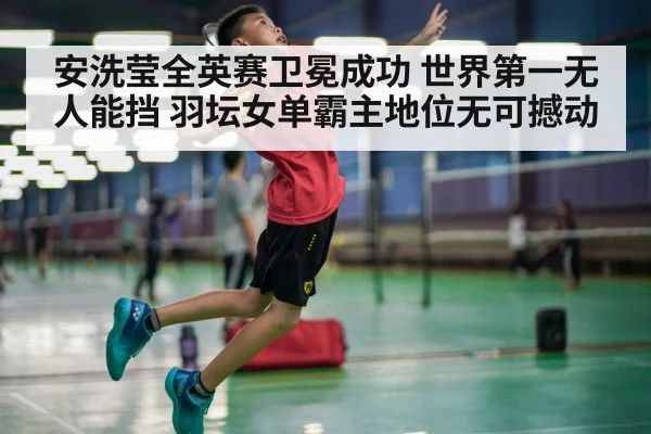 安洗莹全英赛卫冕成功 世界第一无人能挡 羽坛女单霸主地位无可撼动